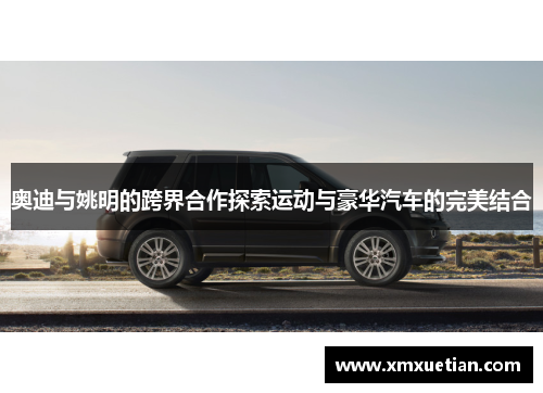 奥迪与姚明的跨界合作探索运动与豪华汽车的完美结合