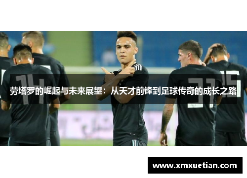 劳塔罗的崛起与未来展望：从天才前锋到足球传奇的成长之路